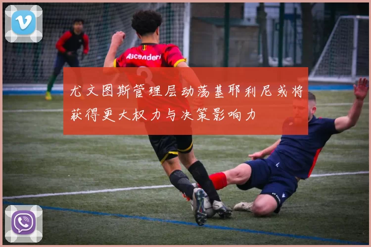 尤文图斯管理层动荡基耶利尼或将获得更大权力与决策影响力
